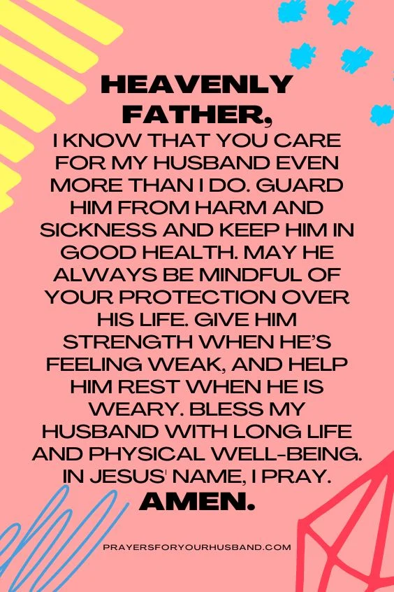 Heavenly Father, I know that You care for my husband even more than I do. Guard him from harm and sickness and keep him in good health. May he always be mindful of Your protection over his life. Give him strength when he&rsquo;s feeling weak, and help him rest when he is weary. Bless my husband with long life and physical well-being. In Jesus' name, I pray. Amen.