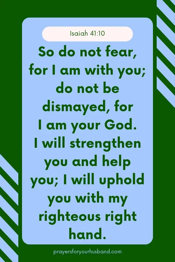 So do not fear, for I am with you; do not be dismayed, for I am your God. I will strengthen you and help you; I will uphold you with my righteous right hand. Isaiah 41:10