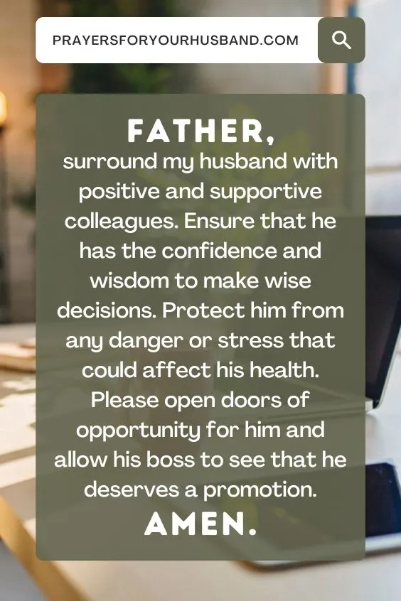 Father, surround my husband with positive and supportive colleagues. Ensure that he has the confidence and wisdom to make wise decisions. Protect him from any danger or stress that could affect his health. Please open doors of opportunity for him and allow his boss to see that he deserves a promotion. Amen.