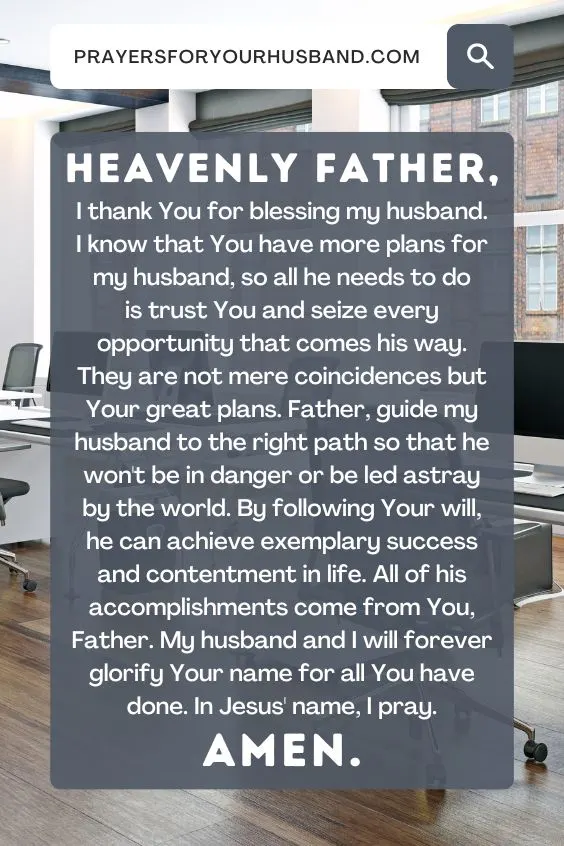 "Heavenly Father, I thank You for blessing my husband. I know that You have more plans for my husband, so all he needs to do is trust You and seize every opportunity that comes his way. They are not mere coincidences but Your great plans. Father, guide my husband to the right path so that he won't be in danger or be led astray by the world. By following Your will, he can achieve exemplary success and contentment in life. All of his accomplishments come from You, Father. My husband and I will forever glorify Your name for all You have done. In Jesus' name, I pray. Amen."