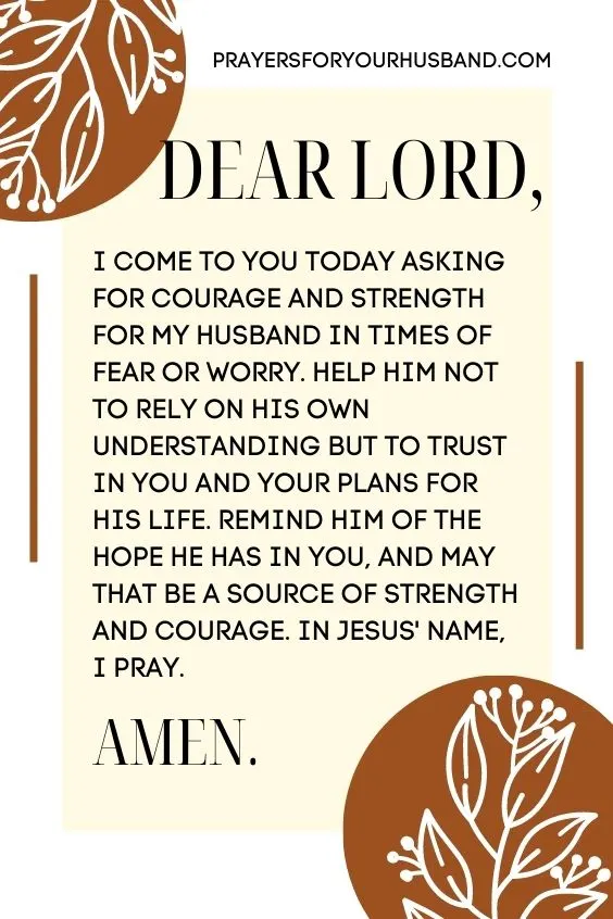 Dear Lord, I come to You today asking for courage and strength for my husband in times of fear or worry. Help him not to rely on his own understanding but to trust in You and Your plans for his life. Remind him of the hope he has in You, and may that be a source of strength and courage. In Jesus' name, I pray. Amen!