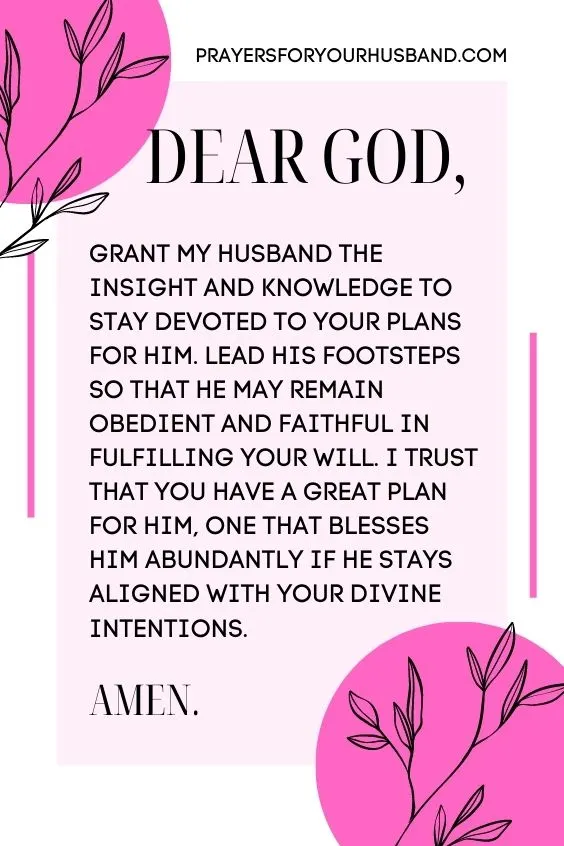 Dear God, grant my husband the insight and knowledge to stay devoted to Your plans for him. Lead his footsteps so that he may remain obedient and faithful in fulfilling Your will. I trust that You have a great plan for him, one that blesses Him abundantly if he stays aligned with Your divine intentions. Amen!