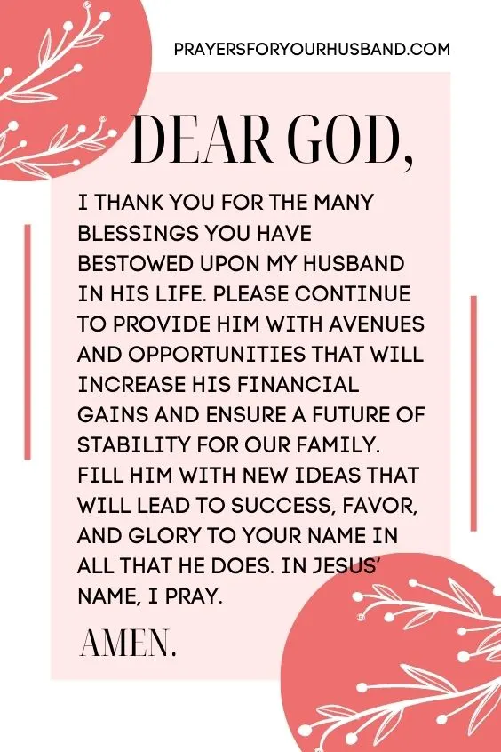 Dear God, I thank You for the many blessings You have bestowed upon my husband in his life. Please continue to provide him with avenues and opportunities that will increase his financial gains and ensure a future of stability for our family. Fill him with new ideas that will lead to success, favor, and glory to Your name in all that he does. In Jesus&rsquo; name, I pray. Amen!