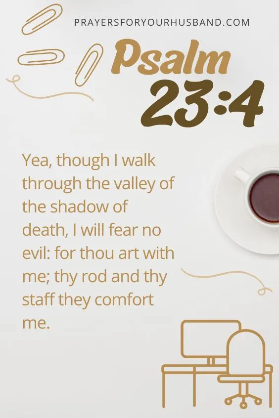 Yea, though I walk through the valley of the shadow of death, I will fear no evil: for thou art with me; thy rod and thy staff they comfort me.Psalm 23:4