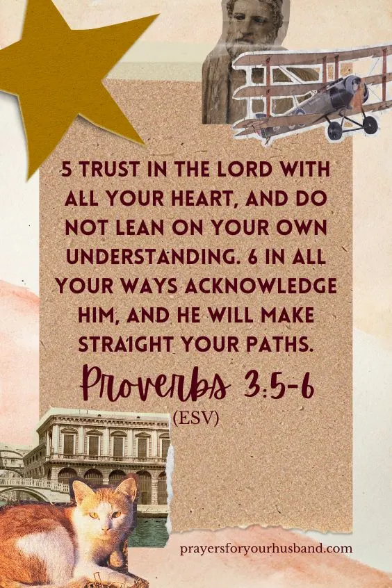 5 Trust in the Lord with all your heart, and do not lean on your own understanding. 6 In all your ways acknowledge him, and he will make straight your paths. Proverbs 3:5-6 (ESV)