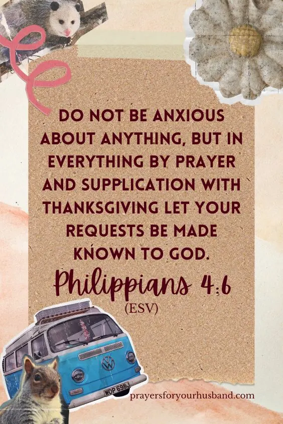 do not be anxious about anything, but in everything by prayer and supplication with thanksgiving let your requests be made known to God. Philippians 4:6 (ESV)