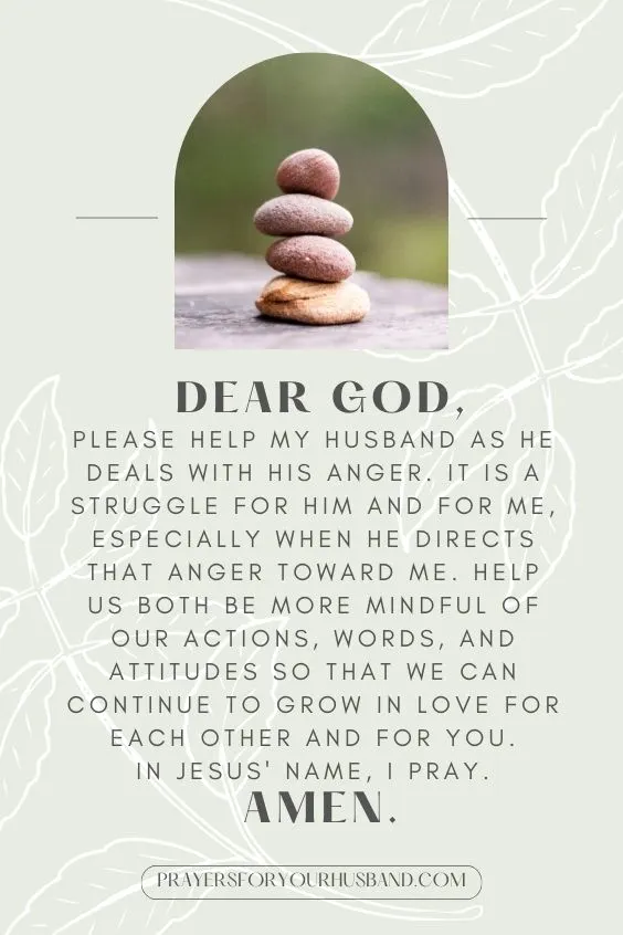 "Dear God, please help my husband as he deals with his anger. It is a struggle for him and for me, especially when he directs that anger toward me. Help us both be more mindful of our actions, words, and attitudes so that we can continue to grow in love for each other and for You. In Jesus' name, I pray. Amen."