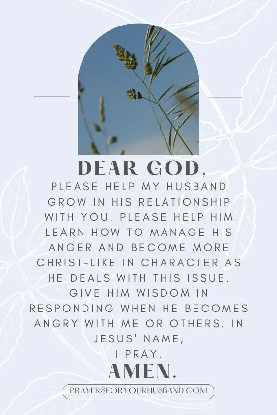"Dear God, please help my husband grow in his relationship with You. Please help him learn how to manage his anger and become more Christ-like in character as he deals with this issue. Give him wisdom in responding when he becomes angry with me or others. In Jesus' name, I pray. Amen."