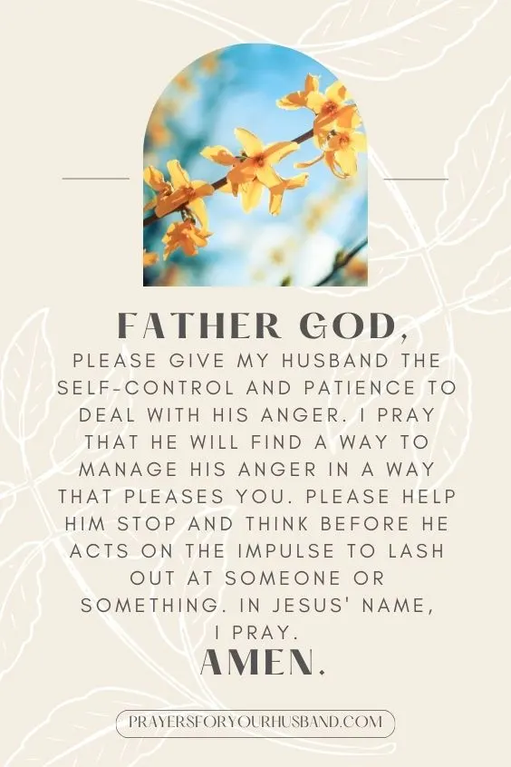 &ldquo;Father God, please give my husband the self-control and patience to deal with his anger. I pray that he will find a way to manage his anger in a way that pleases You. Please help him stop and think before he acts on the impulse to lash out at someone or something. In Jesus' name, I pray. Amen.&rdquo;