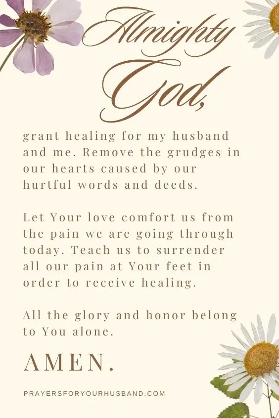 Almighty God, grant healing for my husband and me. Remove the grudges in our hearts caused by our hurtful words and deeds. Let Your love comfort us from the pain we are going through today. Teach us to surrender all our pain at Your feet in order to receive healing. All the glory and honor belong to You alone. Amen.