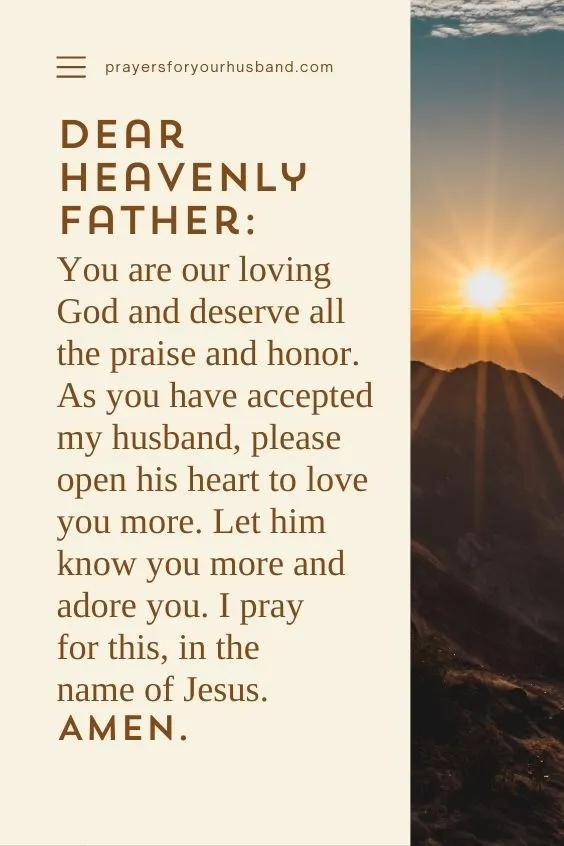 Dear heavenly Father: You are our loving God and deserve all the praise and honor. As you have accepted my husband, please open his heart to love you more. Let him know you more and adore you. I pray for this, in the name of Jesus. Amen.