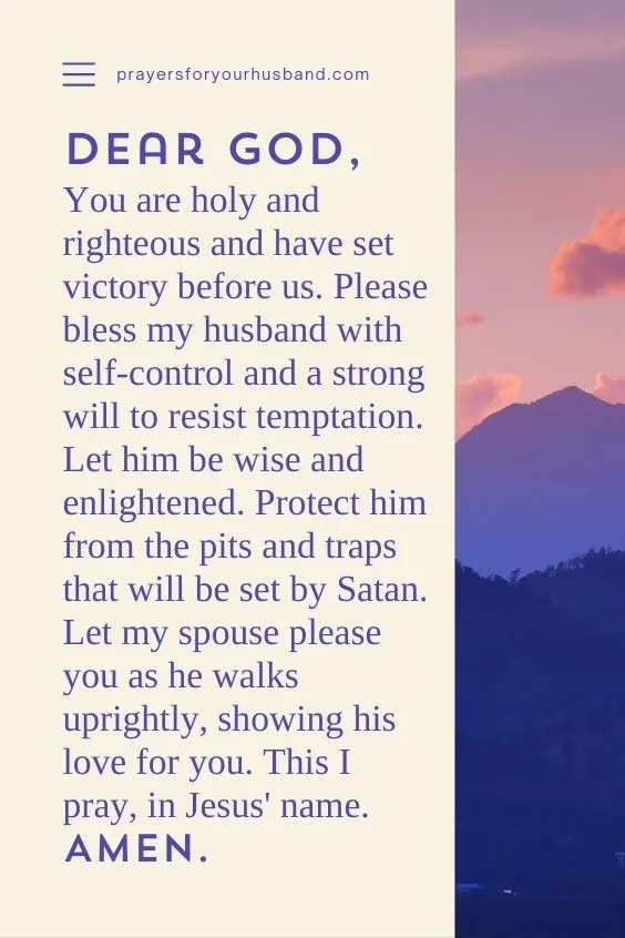 Dear God, You are holy and righteous and have set victory before us. Please bless my husband with self-control and a strong will to resist temptation. Let him be wise and enlightened. Protect him from the pits and traps that will be set by Satan. Let my spouse please you as he walks uprightly, showing his love for you. This I pray, in Jesus' name. Amen.