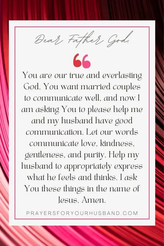 Dear Father God,You are our true and everlasting God. You want married couples to communicate well, and now I am asking You to please help me and my husband have good communication. Let our words communicate love, kindness, gentleness, and purity. Help my husband to appropriately express what he feels and thinks. I ask You these things in the name of Jesus. Amen. 