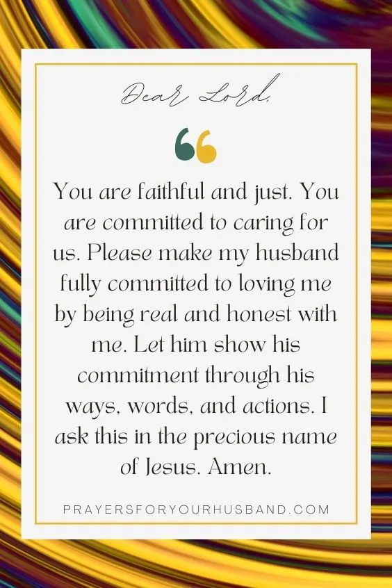 Dear Lord,You are faithful and just. You are committed to caring for us. Please make my husband fully committed to loving me by being real and honest with me. Let him show his commitment through his ways, words, and actions. I ask this in the precious name of Jesus. Amen. 