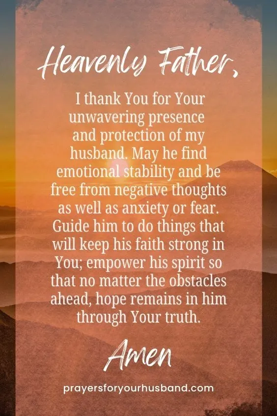 Heavenly Father, I thank You for Your unwavering presence and protection of my husband. May he find emotional stability and be free from negative thoughts as well as anxiety or fear. Guide him to do things that will keep his faith strong in You; empower his spirit so that no matter the obstacles ahead, hope remains in him through Your truth. Amen.
