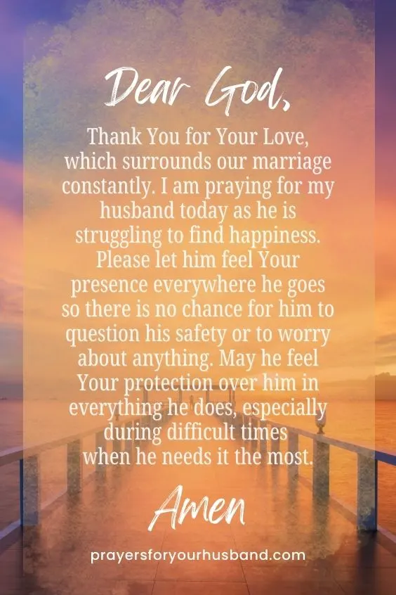 Dear God, Thank You for Your Love, which surrounds our marriage constantly. I am praying for my husband today as he is struggling to find happiness. Please let him feel Your presence everywhere he goes so there is no chance for him to question his safety or to worry about anything. May he feel Your protection over him in everything he does, especially during difficult times when he needs it the most. Amen.
