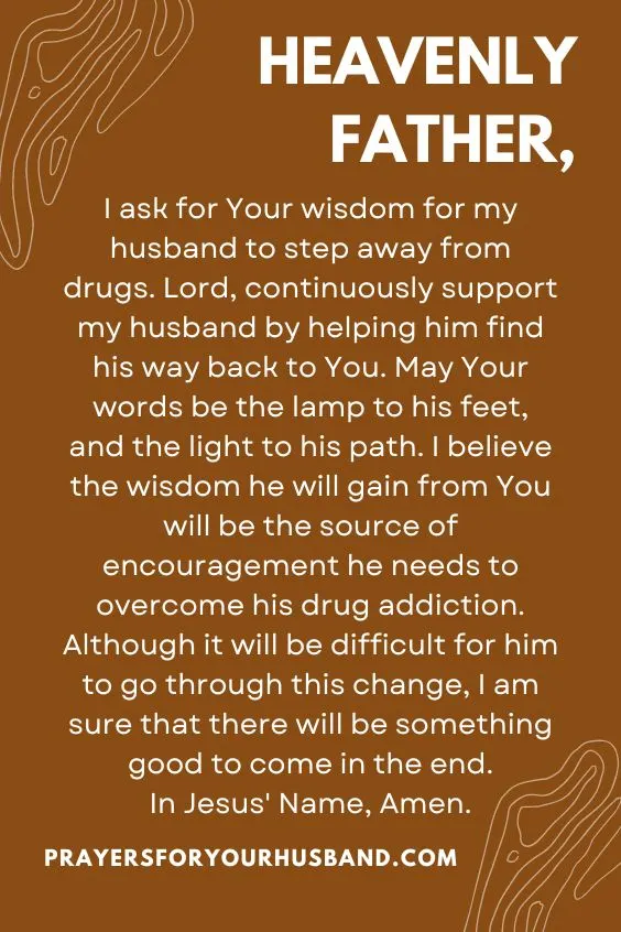 "Heavenly Father, I ask for Your wisdom for my husband to step away from drugs. Lord, continuously support my husband by helping him find his way back to You. May Your words be the lamp to his feet, and the light to his path. I believe the wisdom he will gain from You will be the source of encouragement he needs to overcome his drug addiction. Although it will be difficult for him to go through this change, I am sure that there will be something good to come in the end. In Jesus' Name, Amen."