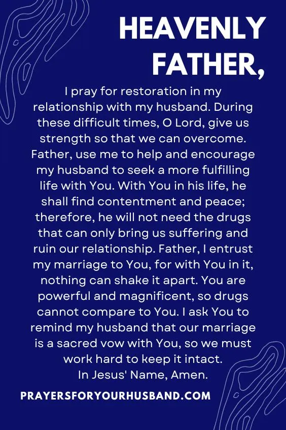 "Heavenly Father, I pray for restoration in my relationship with my husband. During these difficult times, O Lord, give us strength so that we can overcome. Father, use me to help and encourage my husband to seek a more fulfilling life with You. With You in his life, he shall find contentment and peace; therefore, he will not need the drugs that can only bring us suffering and ruin our relationship. Father, I entrust my marriage to You, for with You in it, nothing can shake it apart. You are powerful and magnificent, so drugs cannot compare to You. I ask You to remind my husband that our marriage is a sacred vow with You, so we must work hard to keep it intact. In Jesus' Name, Amen."