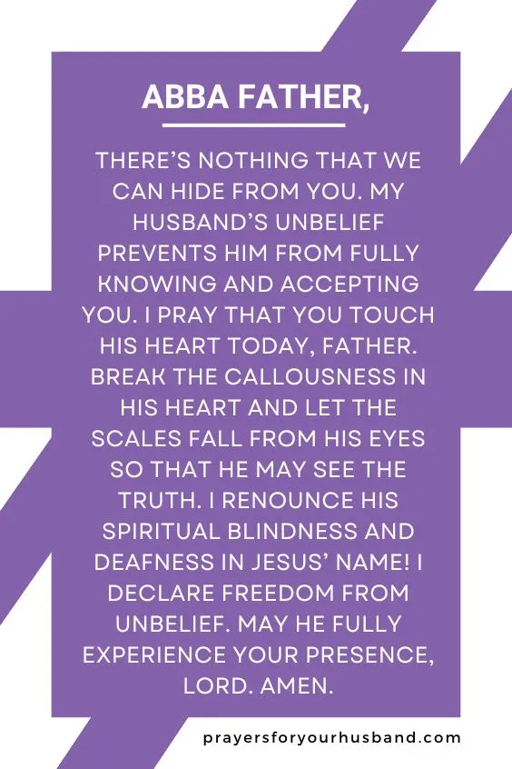 Abba Father, there&rsquo;s nothing that we can hide from You. My husband&rsquo;s unbelief prevents him from fully knowing and accepting You. I pray that You touch his heart today, Father. Break the callousness in his heart and let the scales fall from his eyes so that he may see the truth. I renounce his spiritual blindness and deafness in Jesus&rsquo; Name! I declare freedom from unbelief. May he fully experience Your presence, Lord. Amen.
