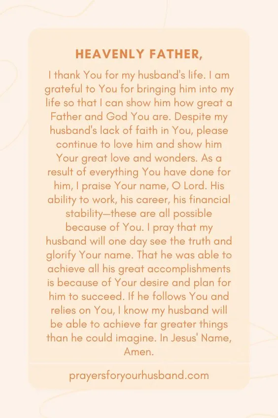 "Heavenly Father, I thank You for my husband's life. I am grateful to You for bringing him into my life so that I can show him how great a Father and God You are. Despite my husband's lack of faith in You, please continue to love him and show him Your great love and wonders. As a result of everything You have done for him, I praise Your name, O Lord. His ability to work, his career, his financial stability&mdash;these are all possible because of You. I pray that my husband will one day see the truth and glorify Your name. That he was able to achieve all his great accomplishments is because of Your desire and plan for him to succeed. If he follows You and relies on You, I know my husband will be able to achieve far greater things than he could imagine. In Jesus' Name, Amen."