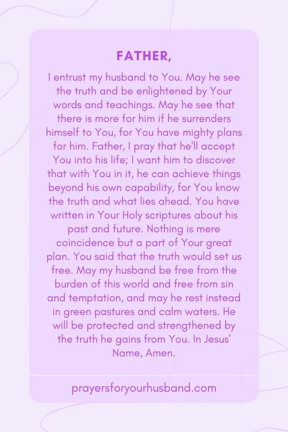 "Father, I entrust my husband to You. May he see the truth and be enlightened by Your words and teachings. May he see that there is more for him if he surrenders himself to You, for You have mighty plans for him. Father, I pray that he'll accept You into his life; I want him to discover that with You in it, he can achieve things beyond his own capability, for You know the truth and what lies ahead. You have written in Your Holy scriptures about his past and future. Nothing is mere coincidence but a part of Your great plan. You said that the truth would set us free. May my husband be free from the burden of this world and free from sin and temptation, and may he rest instead in green pastures and calm waters. He will be protected and strengthened by the truth he gains from You. In Jesus' Name, Amen."