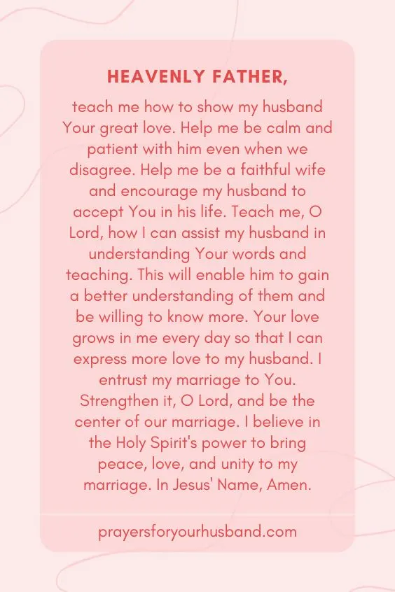 "Heavenly Father, teach me how to show my husband Your great love. Help me be calm and patient with him even when we disagree. Help me be a faithful wife and encourage my husband to accept You in his life. Teach me, O Lord, how I can assist my husband in understanding Your words and teaching. This will enable him to gain a better understanding of them and be willing to know more. Your love grows in me every day so that I can express more love to my husband. I entrust my marriage to You. Strengthen it, O Lord, and be the center of our marriage. I believe in the Holy Spirit's power to bring peace, love, and unity to my marriage. In Jesus' Name, Amen."