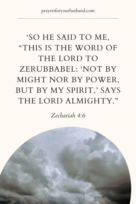 Zechariah 4:6 So he said to me, &ldquo;This is the word of the LORD to Zerubbabel: &lsquo;Not by might nor by power, but by my Spirit,&rsquo; says the LORD Almighty