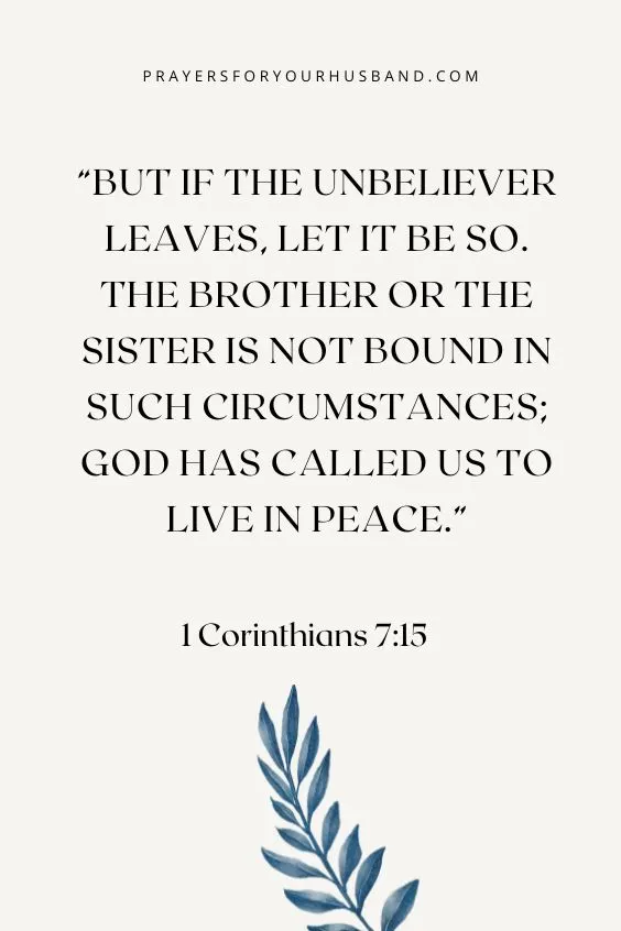 1 Corinthians 7:15 But if the unbeliever leaves, let it be so. The brother or the sister is not bound in such circumstances; God has called us to live in peace.