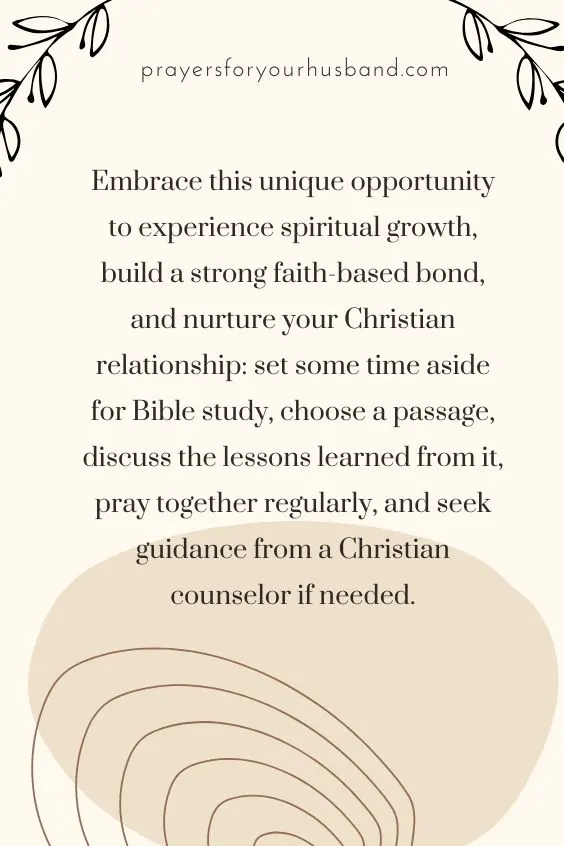 Embrace this unique opportunity to experience spiritual growth, build a strong faith-based bond, and nurture your Christian relationship: set some time aside for Bible study, choose a passage, discuss the lessons learned from it, pray together regularly, and seek guidance from a Christian counselor if needed.