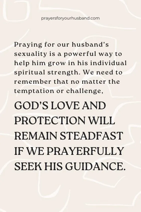 Praying for our husband&rsquo;s sexuality is a powerful way to help him grow in his individual spiritual strength. We need to remember that no matter the temptation or challenge, God&rsquo;s love and protection will remain steadfast if we prayerfully seek His guidance.