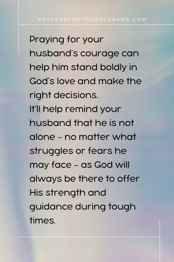 Praying for your husband&rsquo;s courage can help him stand boldly in God&rsquo;s love and make the right decisions.It&rsquo;ll help remind your husband that he is not alone - no matter what struggles or fears he may face - as God will always be there to offer His strength and guidance during tough times. 