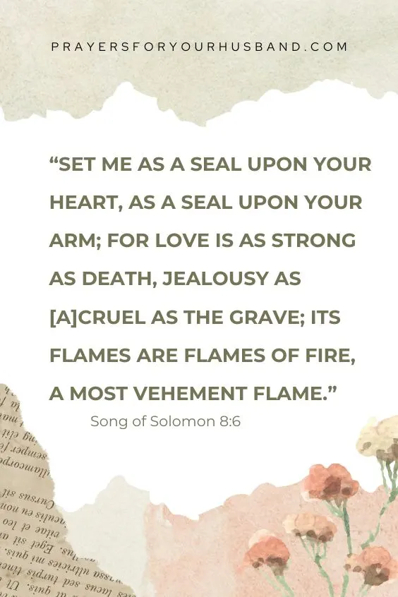 Song of Solomon 8:6 NKJV Set me as a seal upon your heart, As a seal upon your arm; For love is as strong as death, Jealousy as [a]cruel as the grave; Its flames are flames of fire, A most vehement flame