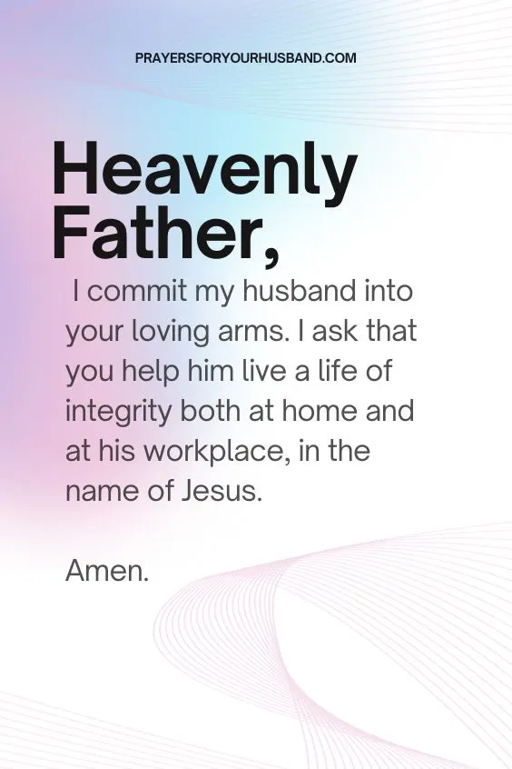 Heavenly Father, I commit my husband into your loving arms. I ask that you help him live a life of integrity both at home and at his workplace, in the name of Jesus. Amen.