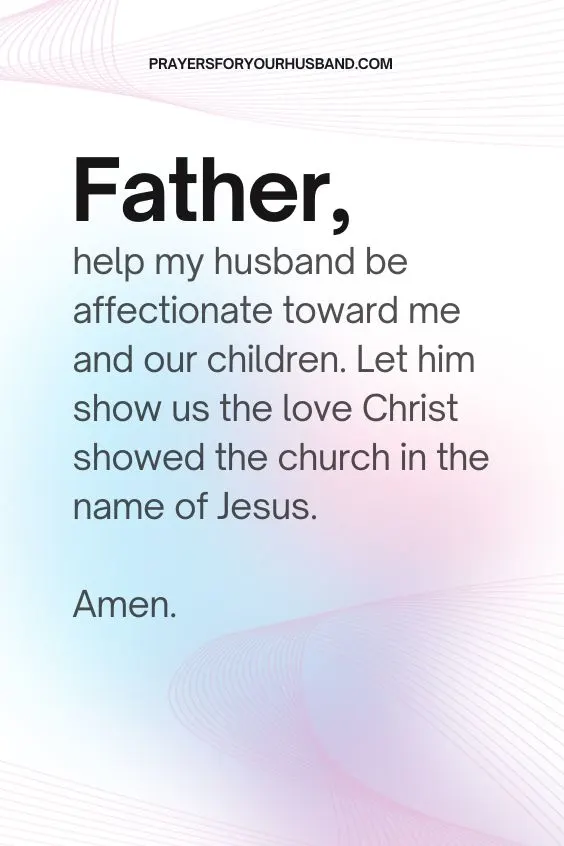 Father, help my husband be affectionate toward me and our children. Let him show us the love Christ showed the church in the name of Jesus. Amen