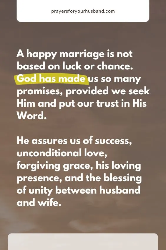 A happy marriage is not based on luck or chance. God has made us so many promises, provided we seek Him and put our trust in His Word. He assures us of success, unconditional love, forgiving grace, his loving presence, and the blessing of unity between husband and wife.