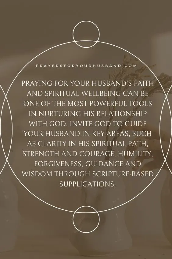 Praying for your husband's faith and spiritual wellbeing can be one of the most powerful tools in nurturing his relationship with God. Invite God to guide your husband in key areas, such as clarity in his spiritual path, strength and courage, humility, forgiveness, guidance and wisdom through scripture-based supplications.