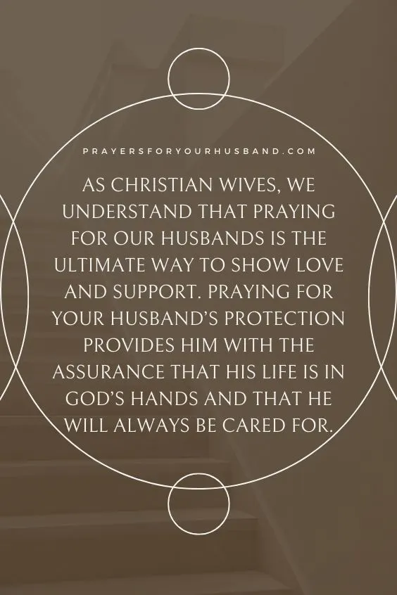 As Christian wives, we understand that praying for our husbands is the ultimate way to show love and support. Praying for your husband&rsquo;s protection provides him with the assurance that his life is in God&rsquo;s hands and that he will always be cared for.