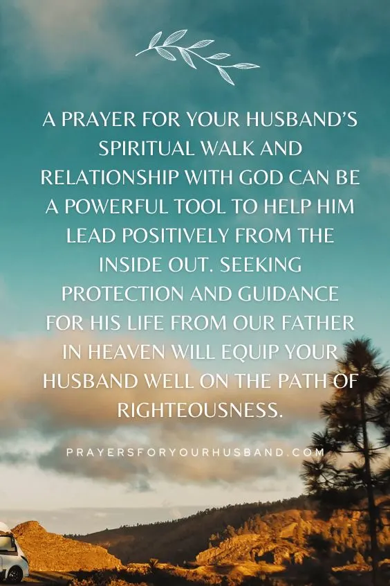 A prayer for your husband&rsquo;s spiritual walk and relationship with God can be a powerful tool to help him lead positively from the inside out. Seeking protection and guidance for his life from our Father in Heaven will equip your husband well on the path of righteousness.