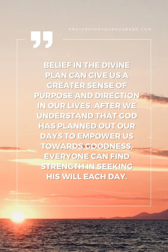 Belief in the Divine Plan can give us a greater sense of purpose and direction in our lives. After we understand that God has planned out our days to empower us towards goodness, everyone can find strength in seeking His will each day.