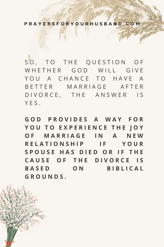 So, to the question of whether God will give you a chance to have a better marriage after divorce, the answer is yes. God provides a way for you to experience the joy of marriage in a new relationship if your spouse has died or if the cause of the divorce is based on biblical grounds. 