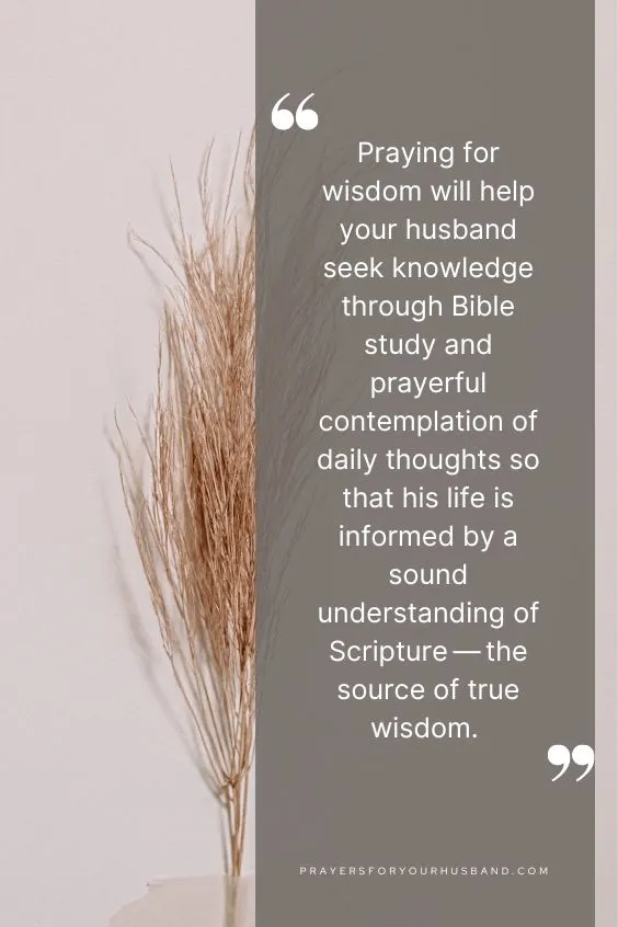 Praying for wisdom will help your husband seek knowledge through Bible study and prayerful contemplation of daily thoughts so that his life is informed by a sound understanding of Scripture &mdash; the source of true wisdom.