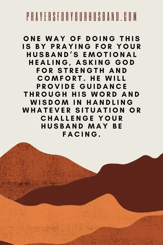 One way of doing this is by praying for your husband&rsquo;s emotional healing, asking God for strength and comfort. He will provide guidance through His Word and wisdom in handling whatever situation or challenge your husband may be facing.