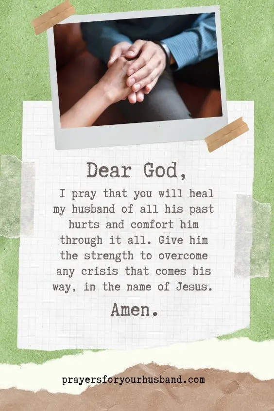 Dear God, I pray that you will heal my husband of all his past hurts and comfort him through it all. Give him the strength to overcome any crisis that comes his way, in the name of Jesus. Amen