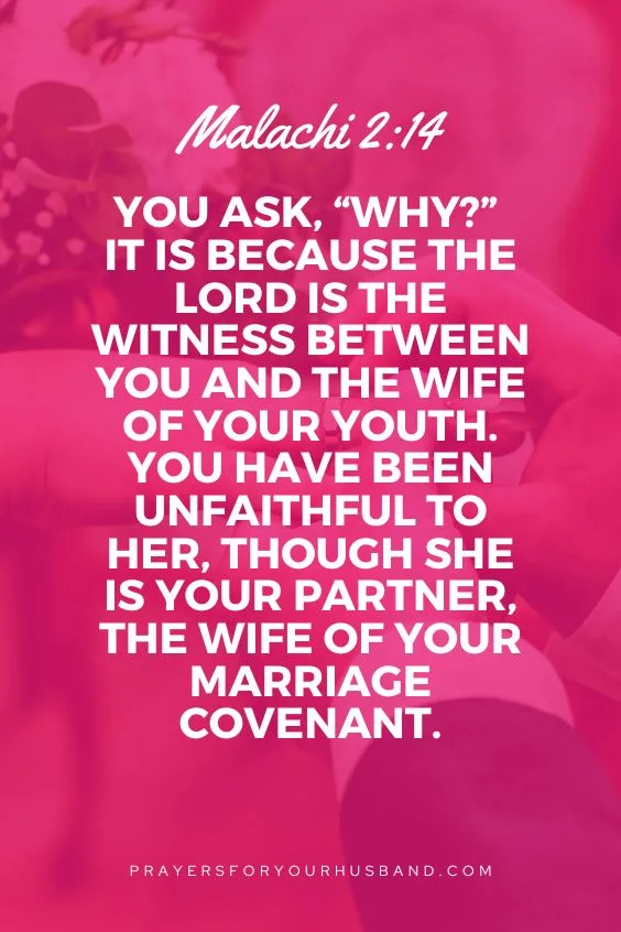  You ask, &ldquo;Why?&rdquo; It is because the Lord is the witness between you and the wife of your youth. You have been unfaithful to her, though she is your partner, the wife of your marriage covenant