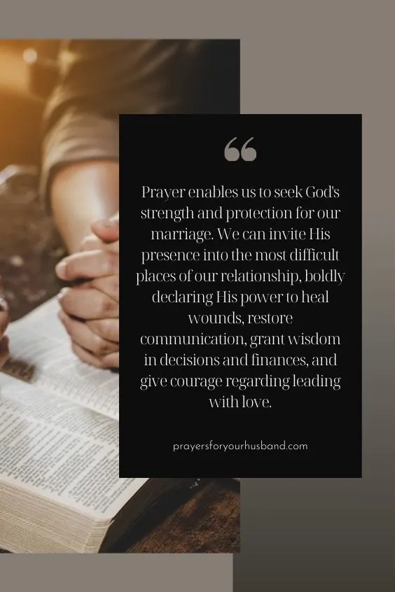Prayer enables us to seek God's strength and protection for our marriage. We can invite His presence into the most difficult places of our relationship, boldly declaring His power to heal wounds, restore communication, grant wisdom in decisions and finances, and give courage regarding leading with love.