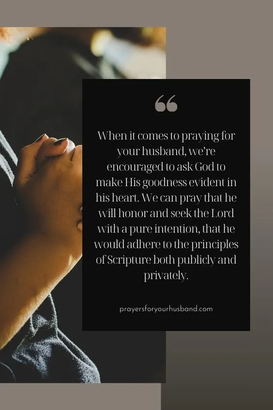 When it comes to praying for your husband, we&rsquo;re encouraged to ask God to make His goodness evident in his heart. We can pray that he will honor and seek the Lord with a pure intention, that he would adhere to the principles of Scripture both publicly and privately.