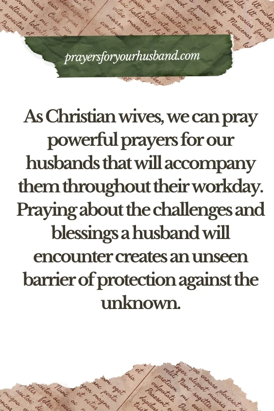 As Christian wives, we can pray powerful prayers for our husbands that will accompany them throughout their workday. Praying about the challenges and blessings a husband will encounter creates an unseen barrier of protection against the unknown. 