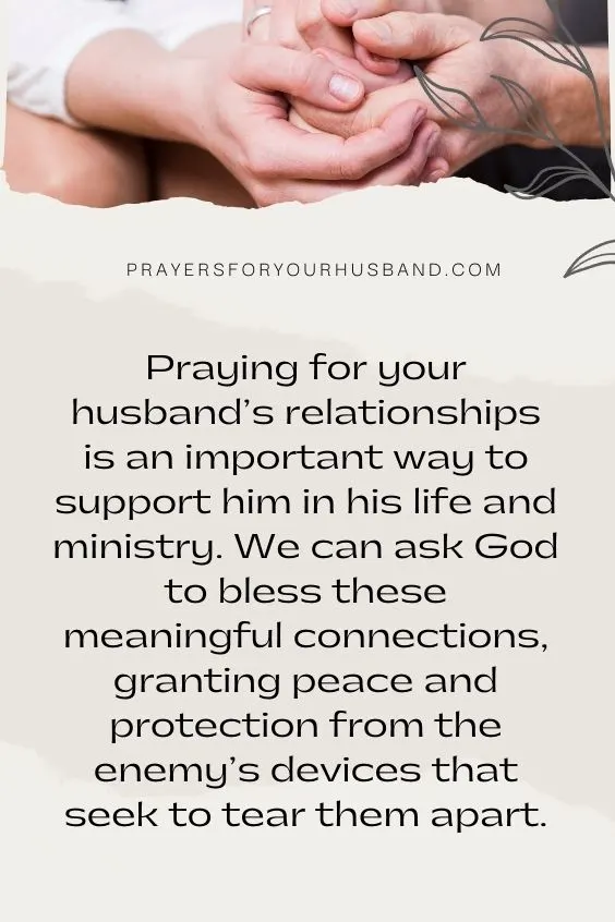 Covering Your Husband In Prayer; Seeking Wisdom For Him Praying for your husband’s relationships is an important way to support him in his life and ministry. We can ask God to bless these meaningful connections, granting peace and protection from the enemy’s devices that seek to tear them apart.