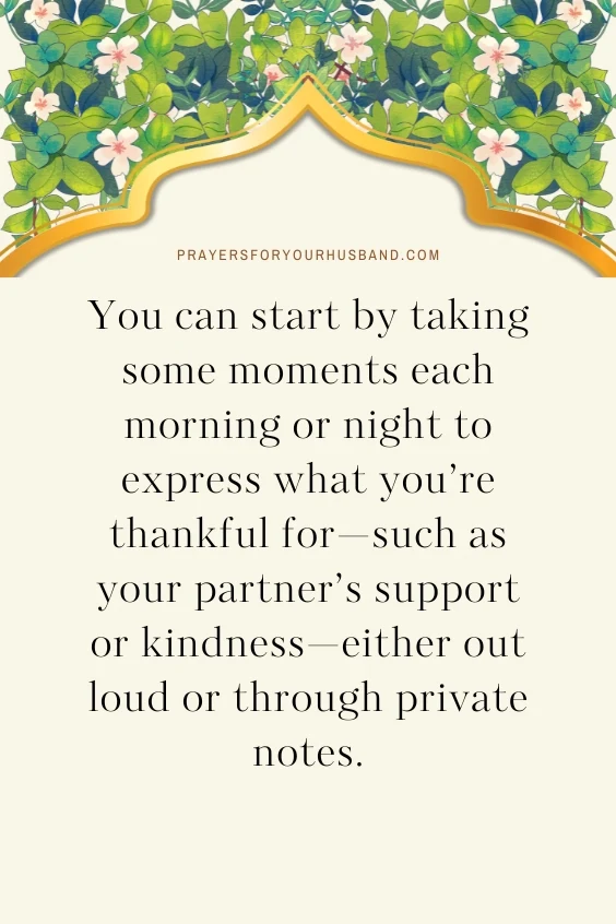 You can start by taking some moments each morning or night to express what you&rsquo;re thankful for&mdash;such as your partner&rsquo;s support or kindness&mdash;either out loud or through private notes.