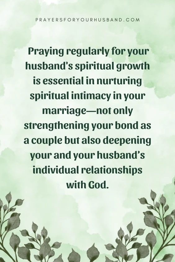  Praying regularly for your husband's spiritual growth is essential in nurturing spiritual intimacy in your marriage&mdash;not only strengthening your bond as a couple but also deepening your and your husband&rsquo;s individual relationships with God.